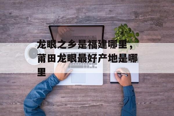 龙眼之乡是福建哪里，莆田龙眼最好产地是哪里-第1张图片-