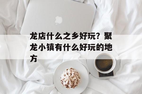 龙店什么之乡好玩？聚龙小镇有什么好玩的地方-第1张图片-