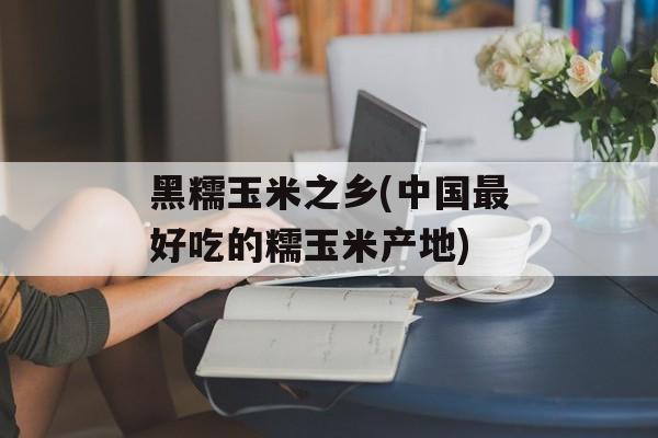 黑糯玉米之乡(中国最好吃的糯玉米产地)-第1张图片-