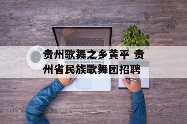 贵州歌舞之乡黄平 贵州省民族歌舞团招聘-第1张图片-