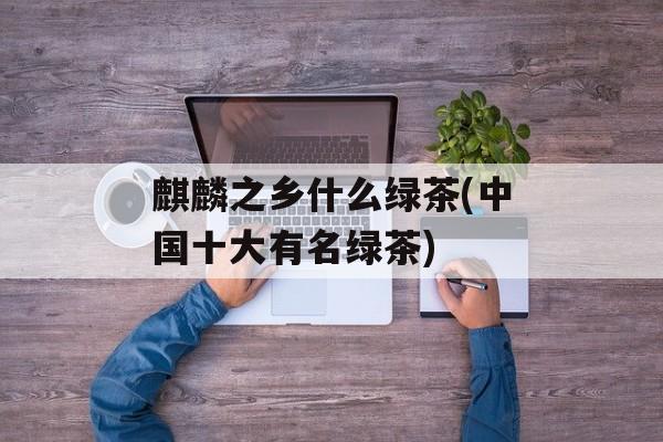 麒麟之乡什么绿茶(中国十大有名绿茶)-第1张图片-