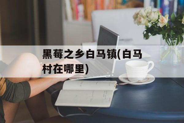 黑莓之乡白马镇(白马村在哪里)-第1张图片-