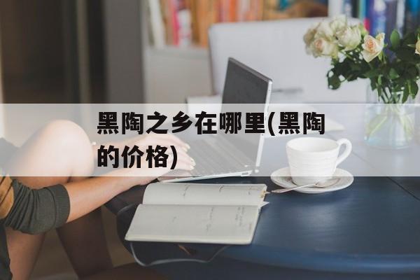 黑陶之乡在哪里(黑陶的价格)-第1张图片-
