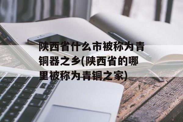 陕西省什么市被称为青铜器之乡(陕西省的哪里被称为青铜之家)-第1张图片-