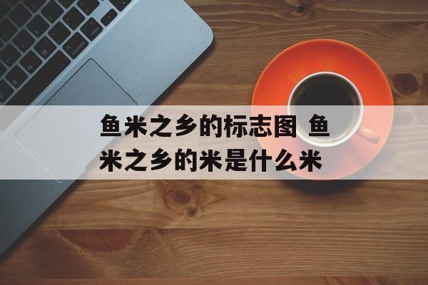 鱼米之乡的标志图 鱼米之乡的米是什么米-第1张图片-