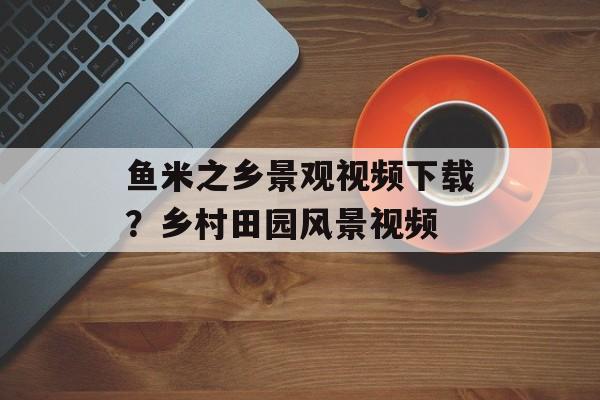鱼米之乡景观视频下载？乡村田园风景视频-第1张图片-