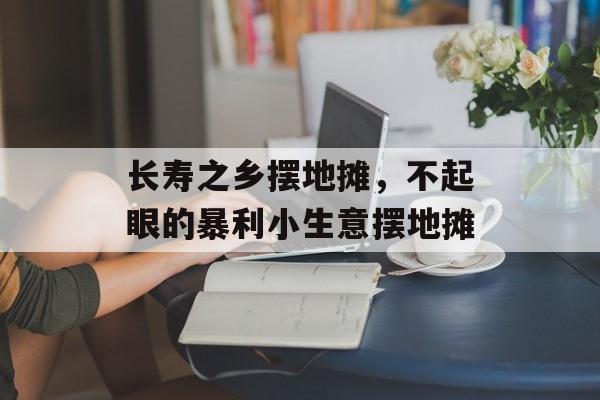 长寿之乡摆地摊，不起眼的暴利小生意摆地摊-第1张图片-
