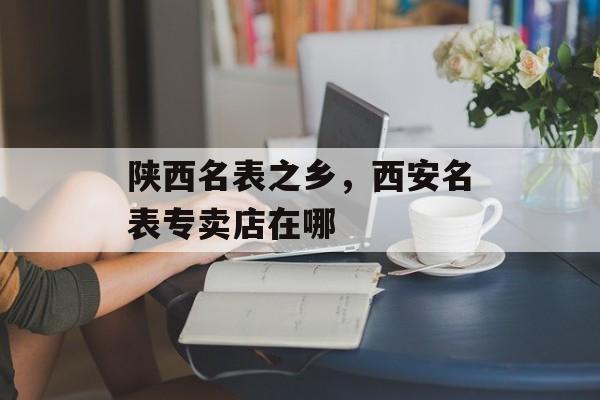 陕西名表之乡，西安名表专卖店在哪-第1张图片-