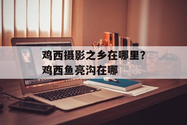 鸡西摄影之乡在哪里？鸡西鱼亮沟在哪-第1张图片-