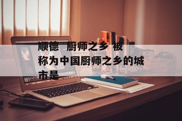 顺德  厨师之乡 被称为中国厨师之乡的城市是-第1张图片-