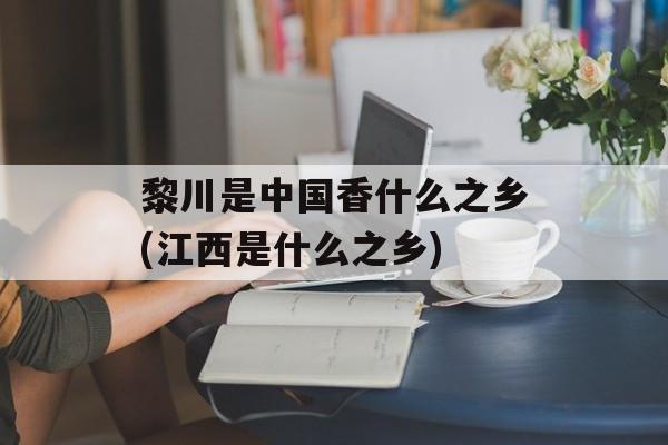 黎川是中国香什么之乡(江西是什么之乡)-第1张图片-