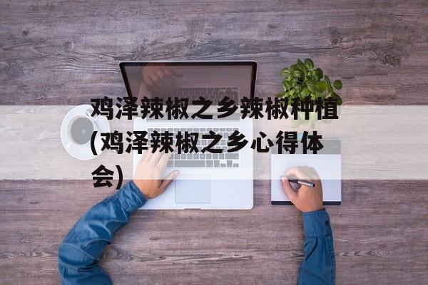鸡泽辣椒之乡辣椒种植(鸡泽辣椒之乡心得体会)-第1张图片-