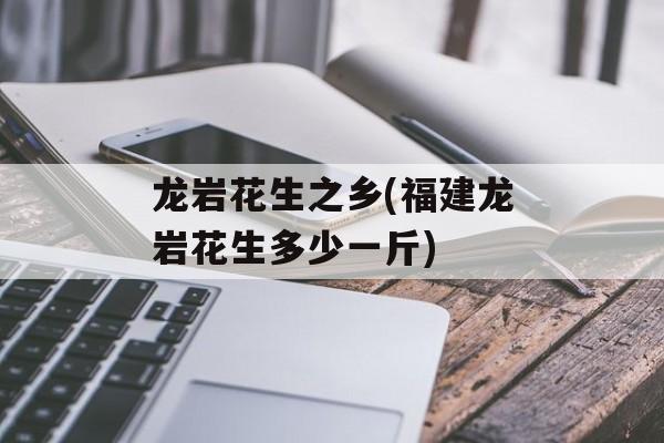 龙岩花生之乡(福建龙岩花生多少一斤)-第1张图片-