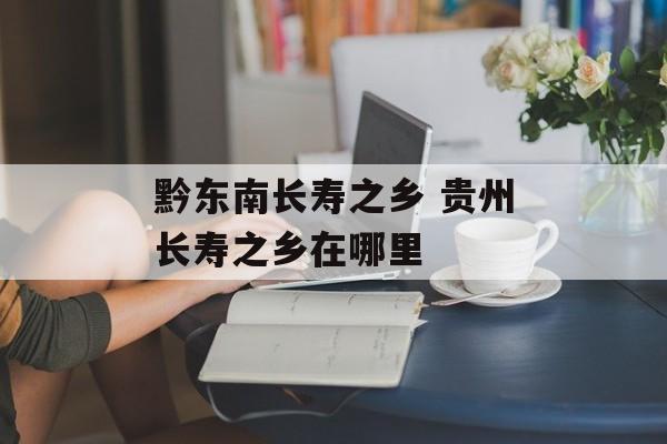 黔东南长寿之乡 贵州长寿之乡在哪里-第1张图片-
