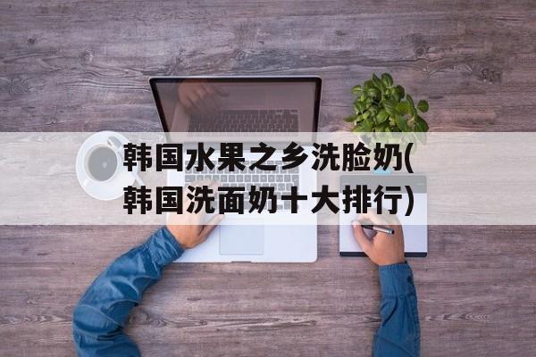 韩国水果之乡洗脸奶(韩国洗面奶十大排行)-第1张图片-