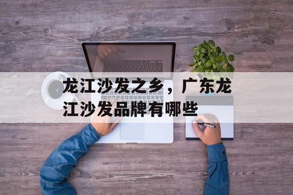龙江沙发之乡，广东龙江沙发品牌有哪些-第1张图片-