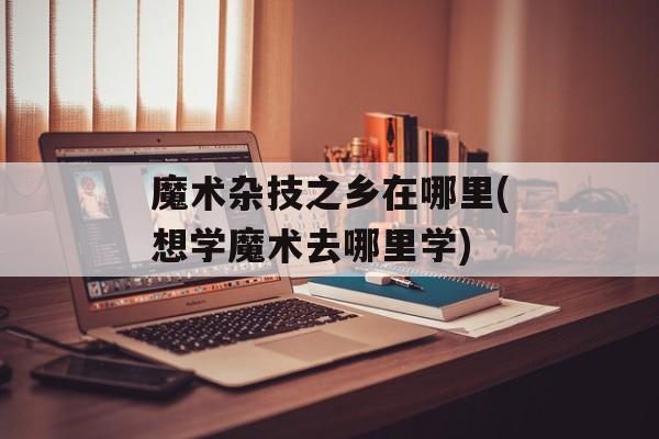 魔术杂技之乡在哪里(想学魔术去哪里学)-第1张图片-