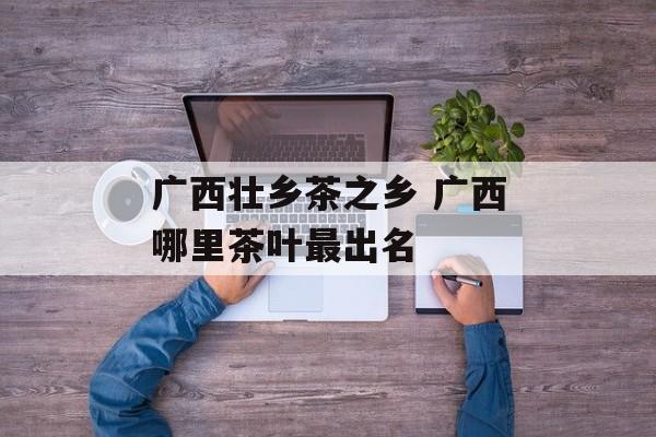 广西壮乡茶之乡 广西哪里茶叶最出名-第1张图片-