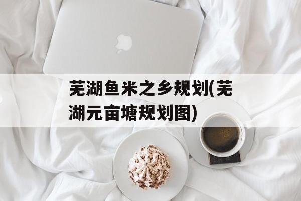 芜湖鱼米之乡规划(芜湖元亩塘规划图)-第1张图片-