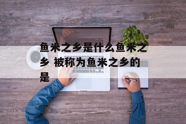 鱼米之乡是什么鱼米之乡 被称为鱼米之乡的是-第1张图片-
