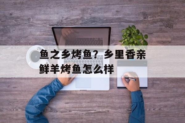 鱼之乡烤鱼？乡里香亲鲜羊烤鱼怎么样-第1张图片-