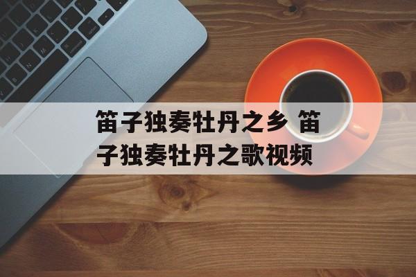 笛子独奏牡丹之乡 笛子独奏牡丹之歌视频-第1张图片-