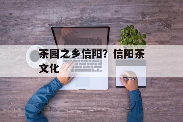茶园之乡信阳？信阳茶文化-第1张图片-