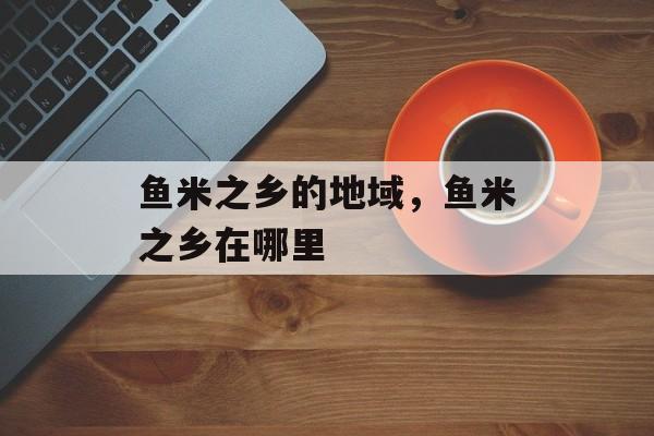 鱼米之乡的地域，鱼米之乡在哪里-第1张图片-