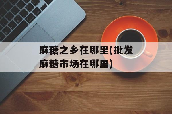 麻糖之乡在哪里(批发麻糖市场在哪里)-第1张图片-