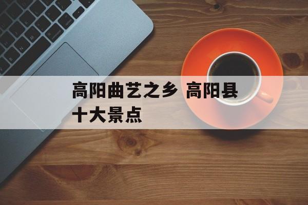 高阳曲艺之乡 高阳县十大景点-第1张图片-