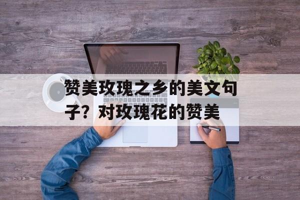 赞美玫瑰之乡的美文句子？对玫瑰花的赞美-第1张图片-
