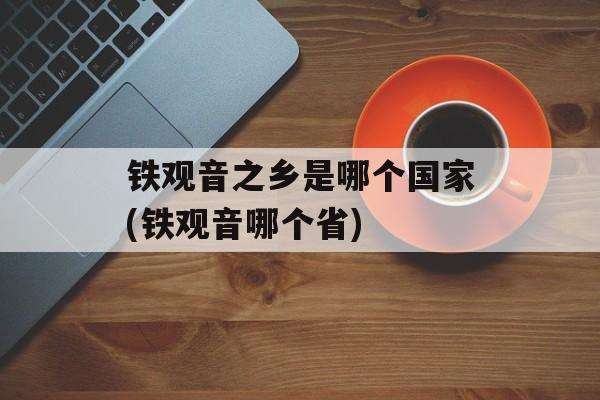 铁观音之乡是哪个国家(铁观音哪个省)-第1张图片-