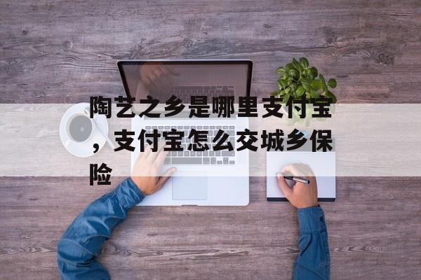 陶艺之乡是哪里支付宝，支付宝怎么交城乡保险-第1张图片-