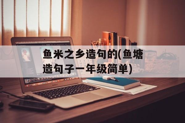 鱼米之乡造句的(鱼塘造句子一年级简单)-第1张图片-