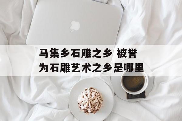 马集乡石雕之乡 被誉为石雕艺术之乡是哪里-第1张图片-
