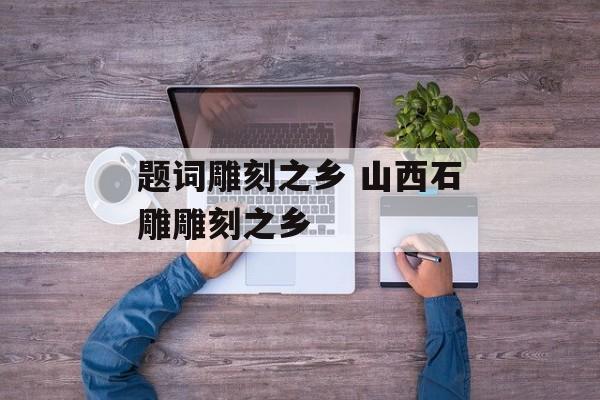 题词雕刻之乡 山西石雕雕刻之乡-第1张图片-