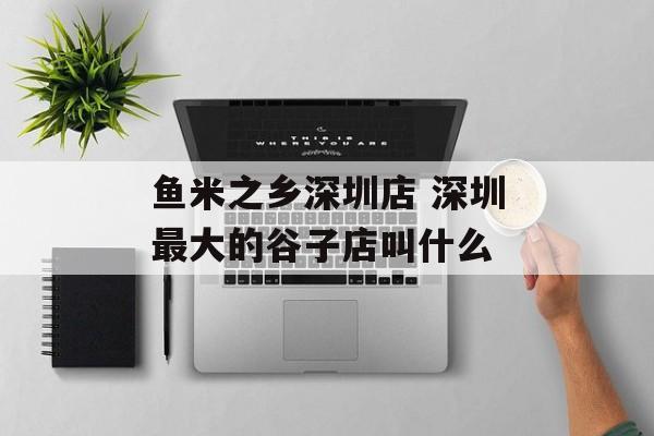鱼米之乡深圳店 深圳最大的谷子店叫什么-第1张图片-