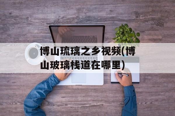 博山琉璃之乡视频(博山玻璃栈道在哪里)-第1张图片-