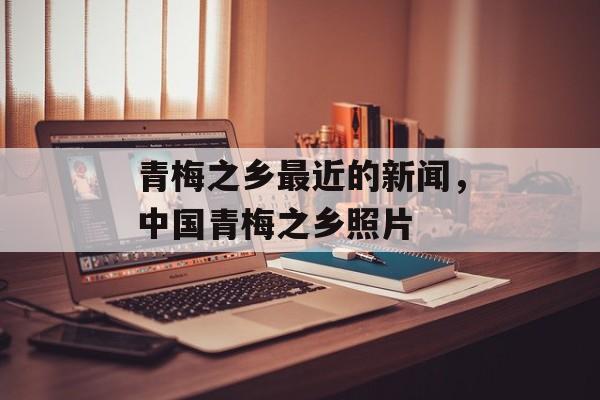 青梅之乡最近的新闻，中国青梅之乡照片-第1张图片-