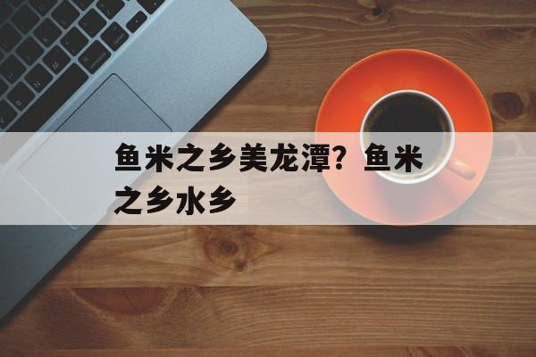 鱼米之乡美龙潭？鱼米之乡水乡-第1张图片-