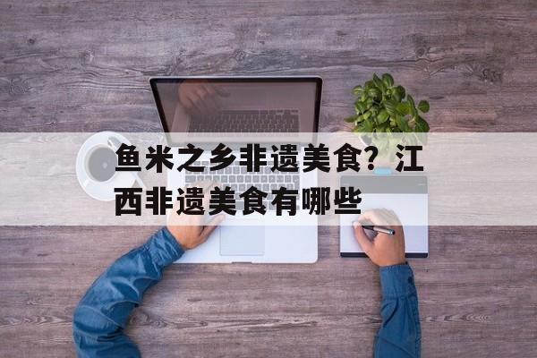 鱼米之乡非遗美食？江西非遗美食有哪些-第1张图片-