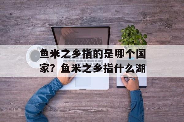 鱼米之乡指的是哪个国家？鱼米之乡指什么湖-第1张图片-