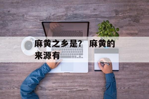 麻黄之乡是？ 麻黄的来源有-第1张图片-