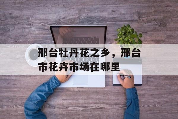 邢台牡丹花之乡，邢台市花卉市场在哪里-第1张图片-