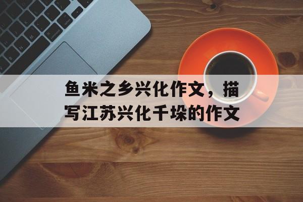 鱼米之乡兴化作文，描写江苏兴化千垛的作文-第1张图片-