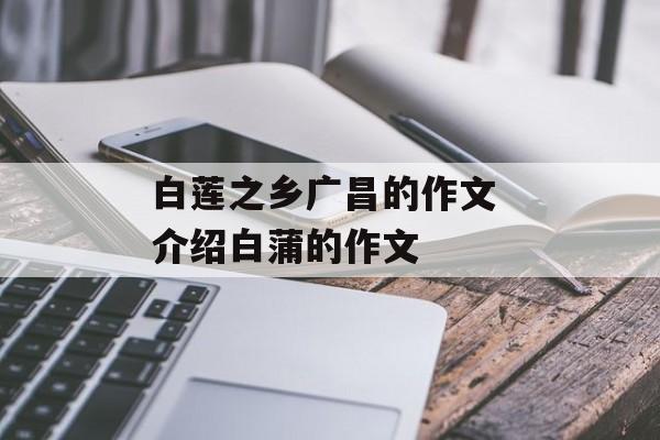 白莲之乡广昌的作文 介绍白蒲的作文-第1张图片-