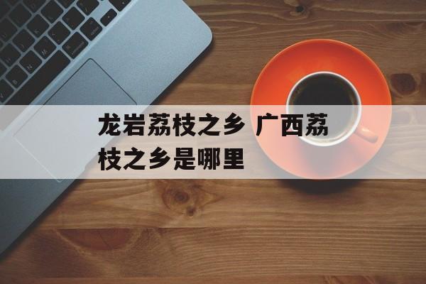 龙岩荔枝之乡 广西荔枝之乡是哪里-第1张图片-