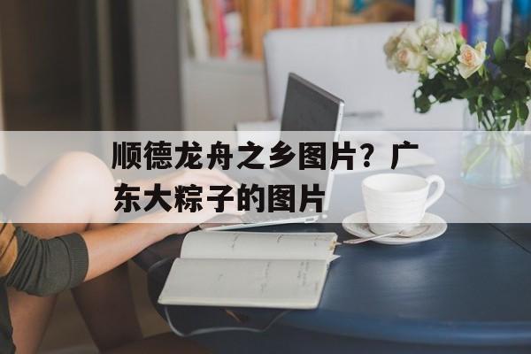 顺德龙舟之乡图片？广东大粽子的图片-第1张图片-