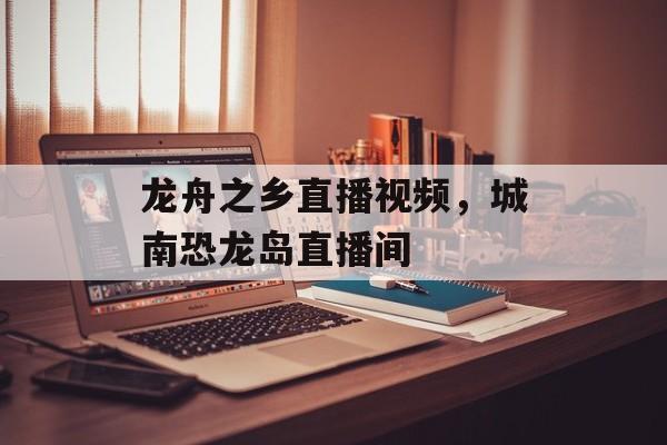 龙舟之乡直播视频，城南恐龙岛直播间-第1张图片-