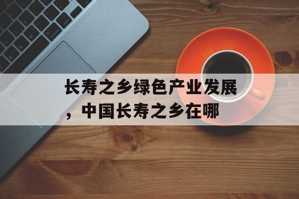 长寿之乡绿色产业发展，中国长寿之乡在哪-第1张图片-
